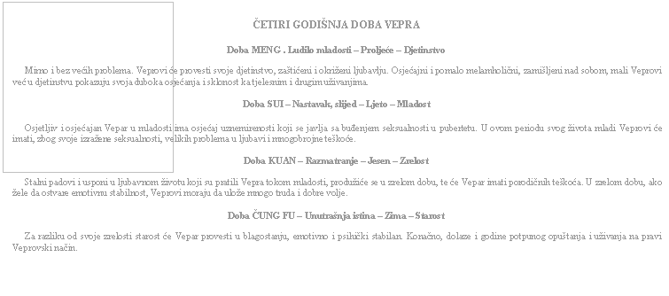 Text Box: ČETIRI GODIŠNJA DOBA VEPRA    Doba MENG . Ludilo mladosti – Proljeće – Djetinstvo         Mirno i bez većih problema. Veprovi će provesti svoje djetinstvo, zaštićeni i okriženi ljubavlju. Osjećajni i pomalo melamholični, zamišljeni nad sobom, mali Veprovi već u djetinstvu pokazuju svoja duboka osjećanja i sklonost ka tjelesnim i drugim uživanjima.    Doba SUI – Nastavak, slijed – Ljeto – Mladost         Osjetljiv i osjećajan Vepar u mladosti ima osjećaj uznemirenosti koji se javlja sa buđenjem seksualnosti u pubertetu. U ovom periodu svog života mladi Veprovi će imati, zbog svoje izražene seksualnosti, velikih problema u ljubavi i mnogobrojne teškoće.    Doba KUAN – Razmatranje – Jesen – Zrelost         Stalni padovi i usponi u ljubavnom životu koji su pratili Vepra tokom mladosti, produžiće se u zrelom dobu, te će Vepar imati porodičnih teškoća. U zrelom dobu, ako žele da ostvare emotivnu stabilnost, Veprovi moraju da ulože mnogo truda i dobre volje.    Doba ČUNG FU – Unutrašnja istina – Zima – Starost         Za razliku od svoje zrelosti starost će Vepar provesti u blagostanju, emotivno i psihički stabilan. Konačno, dolaze i godine potpunog opuštanja i uživanja na pravi Veprovski način.    